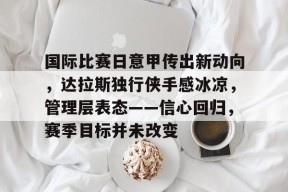 九游APP-关于国际比赛日意甲传出新动向，达拉斯独行侠手感冰凉，管理层表态——信心回归，赛季目标并未改变的信息