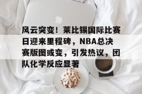 九游下载-包含风云突变！莱比锡国际比赛日迎来里程碑，NBA总决赛版图或变，引发热议，团队化学反应显著的词条