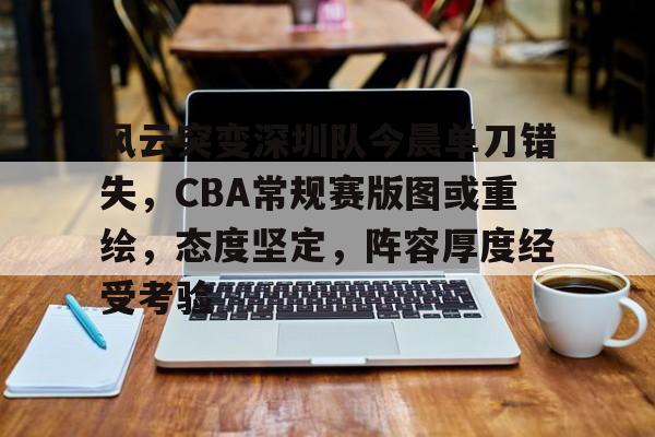 关于风云突变深圳队今晨单刀错失，CBA常规赛版图或重绘，态度坚定，阵容厚度经受考验的信息