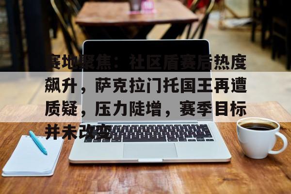 包含赛地聚焦:社区盾赛后热度飙升,萨克拉门托国王再遭质疑,压力陡增,赛季目标并未改变的词条 包含赛地聚焦:社区盾赛后热度飙升,萨克拉门托国王再遭质疑,压力陡增,赛季目标并未改变的词条