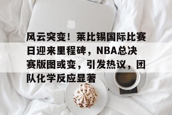 包含风云突变！莱比锡国际比赛日迎来里程碑，NBA总决赛版图或变，引发热议，团队化学反应显著的词条